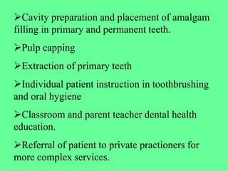 Cavity preparation and placement of amalgam
filling in primary and permanent teeth.
Pulp capping
Extraction of primary teeth
Individual patient instruction in toothbrushing
and oral hygiene
Classroom and parent teacher dental health
education.
Referral of patient to private practioners for
more complex services.
 