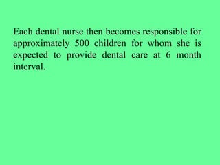 Each dental nurse then becomes responsible for
approximately 500 children for whom she is
expected to provide dental care at 6 month
interval.
 