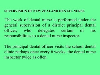 SUPERVISION OF NEW ZEALAND DENTAL NURSE
The work of dental nurse is performed under the
general supervision of a district principal dental
officer, who delegates certain of his
responsibilities to a dental nurse inspector.
The principal dental officer visits the school dental
clinic perhaps once every 6 weeks, the dental nurse
inspector twice as often.
 