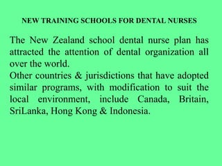 NEW TRAINING SCHOOLS FOR DENTAL NURSES
The New Zealand school dental nurse plan has
attracted the attention of dental organization all
over the world.
Other countries & jurisdictions that have adopted
similar programs, with modification to suit the
local environment, include Canada, Britain,
SriLanka, Hong Kong & Indonesia.
 