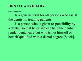 DENTALAUXILIARY
DEFINITION:
Is a generic term for all persons who assist
the dentist in treating patients.
Is a person who is given responsibility by
a dentist so that he or she can help the dentist
render dental care but who is not himself or
herself qualified with a dental degree [Slack].
 