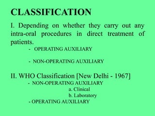 CLASSIFICATION
I. Depending on whether they carry out any
intra-oral procedures in direct treatment of
patients.
- OPERATING AUXILIARY
- NON-OPERATING AUXILIARY
II. WHO Classification [New Delhi - 1967]
- NON-OPERATING AUXILIARY
a. Clinical
b. Laboratory
- OPERATING AUXILIARY
 