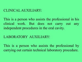 CLINICALAUXILIARY:
This is a person who assists the professional in his
clinical work. But does not carry out any
independent procedures in the oral cavity.
LABORATORY AUXILIARY:
This is a person who assists the professional by
carrying out certain technical laboratory procedure.
 
