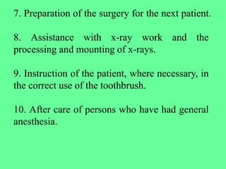 7. Preparation of the surgery for the next patient.
8. Assistance with x-ray work and the
processing and mounting of x-rays.
9. Instruction of the patient, where necessary, in
the correct use of the toothbrush.
10. After care of persons who have had general
anesthesia.
 