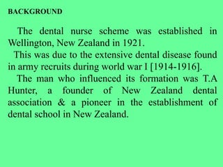BACKGROUND
The dental nurse scheme was established in
Wellington, New Zealand in 1921.
This was due to the extensive dental disease found
in army recruits during world war I [1914-1916].
The man who influenced its formation was T.A
Hunter, a founder of New Zealand dental
association & a pioneer in the establishment of
dental school in New Zealand.
 