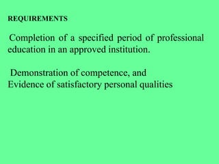 REQUIREMENTS
Completion of a specified period of professional
education in an approved institution.
Demonstration of competence, and
Evidence of satisfactory personal qualities
 