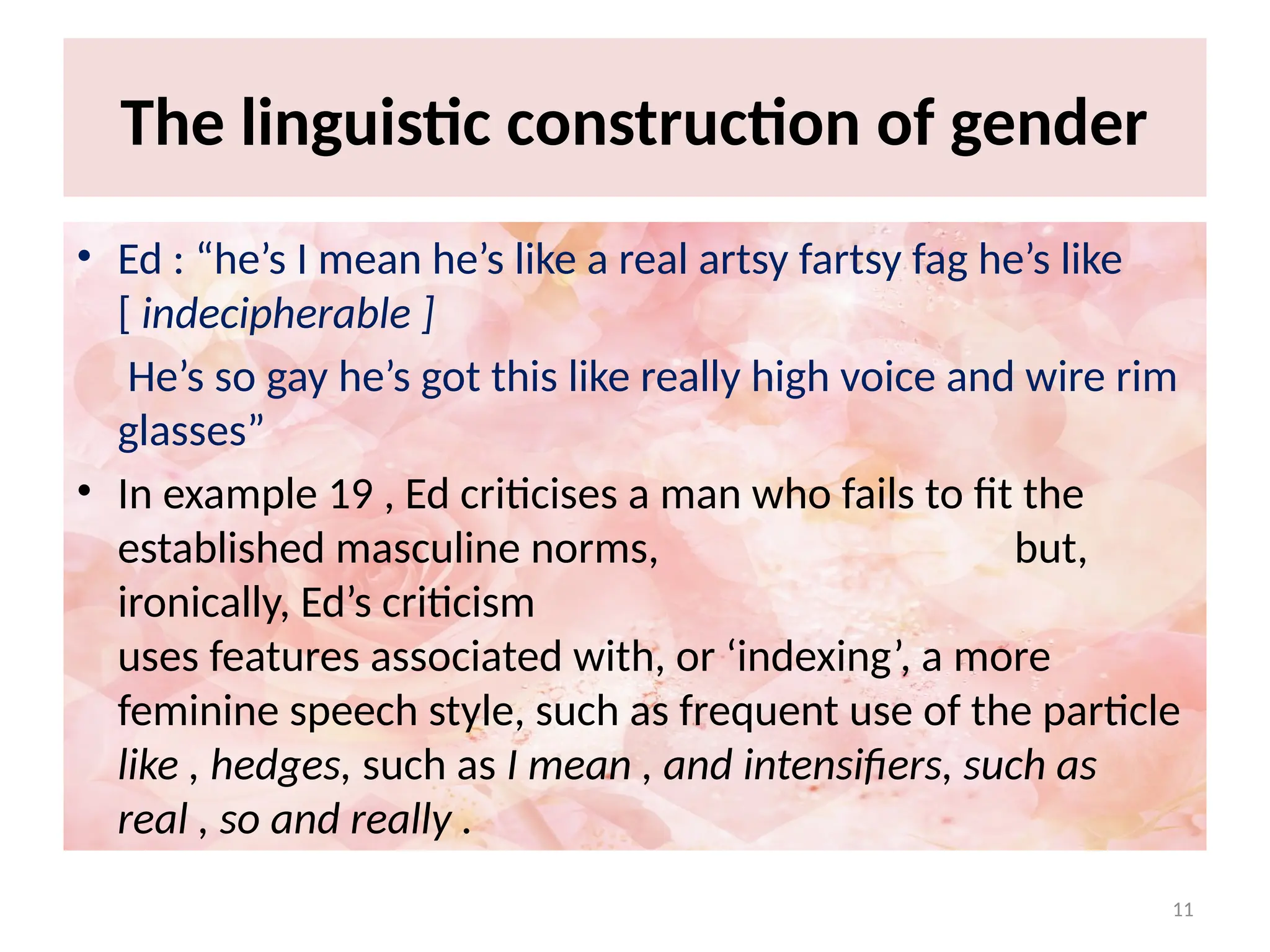 11
The linguistic construction of gender
• Ed : “he’s I mean he’s like a real artsy fartsy fag he’s like
[ indecipherable ]
He’s so gay he’s got this like really high voice and wire rim
glasses”
• In example 19 , Ed criticises a man who fails to fit the
established masculine norms, but,
ironically, Ed’s criticism
uses features associated with, or ‘indexing’, a more
feminine speech style, such as frequent use of the particle
like , hedges, such as I mean , and intensifiers, such as
real , so and really .
 