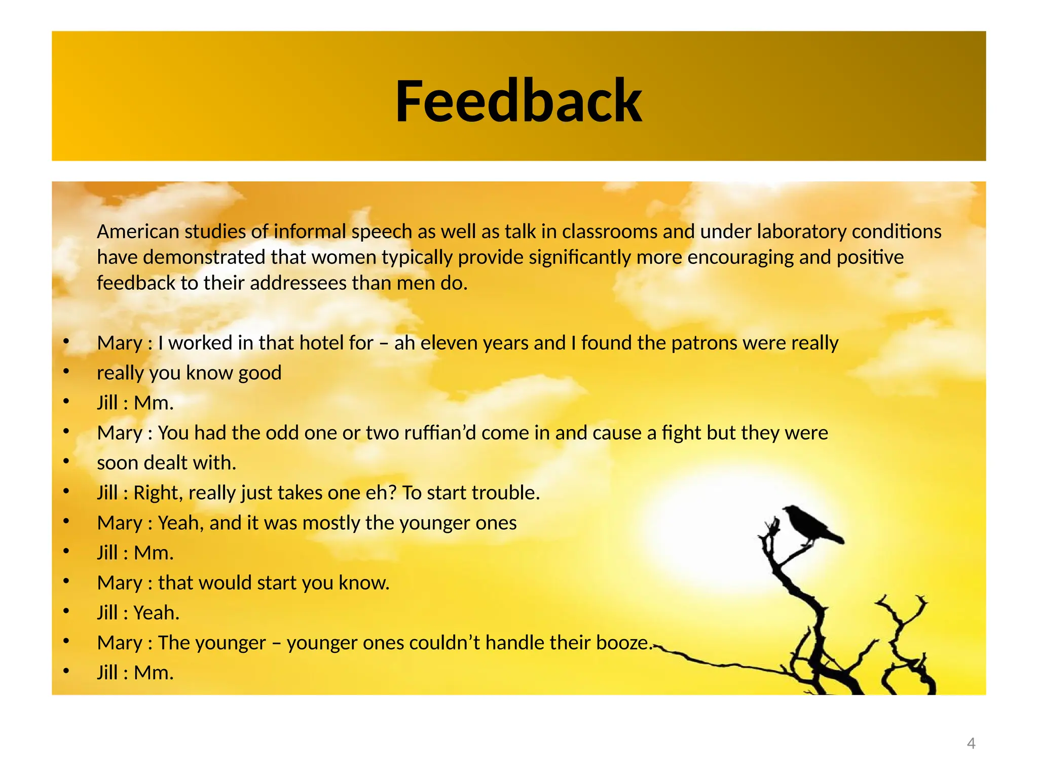 4
Feedback
American studies of informal speech as well as talk in classrooms and under laboratory conditions
have demonstrated that women typically provide significantly more encouraging and positive
feedback to their addressees than men do.
• Mary : I worked in that hotel for – ah eleven years and I found the patrons were really
• really you know good
• Jill : Mm.
• Mary : You had the odd one or two ruffian’d come in and cause a fight but they were
• soon dealt with.
• Jill : Right, really just takes one eh? To start trouble.
• Mary : Yeah, and it was mostly the younger ones
• Jill : Mm.
• Mary : that would start you know.
• Jill : Yeah.
• Mary : The younger – younger ones couldn’t handle their booze.
• Jill : Mm.
 
