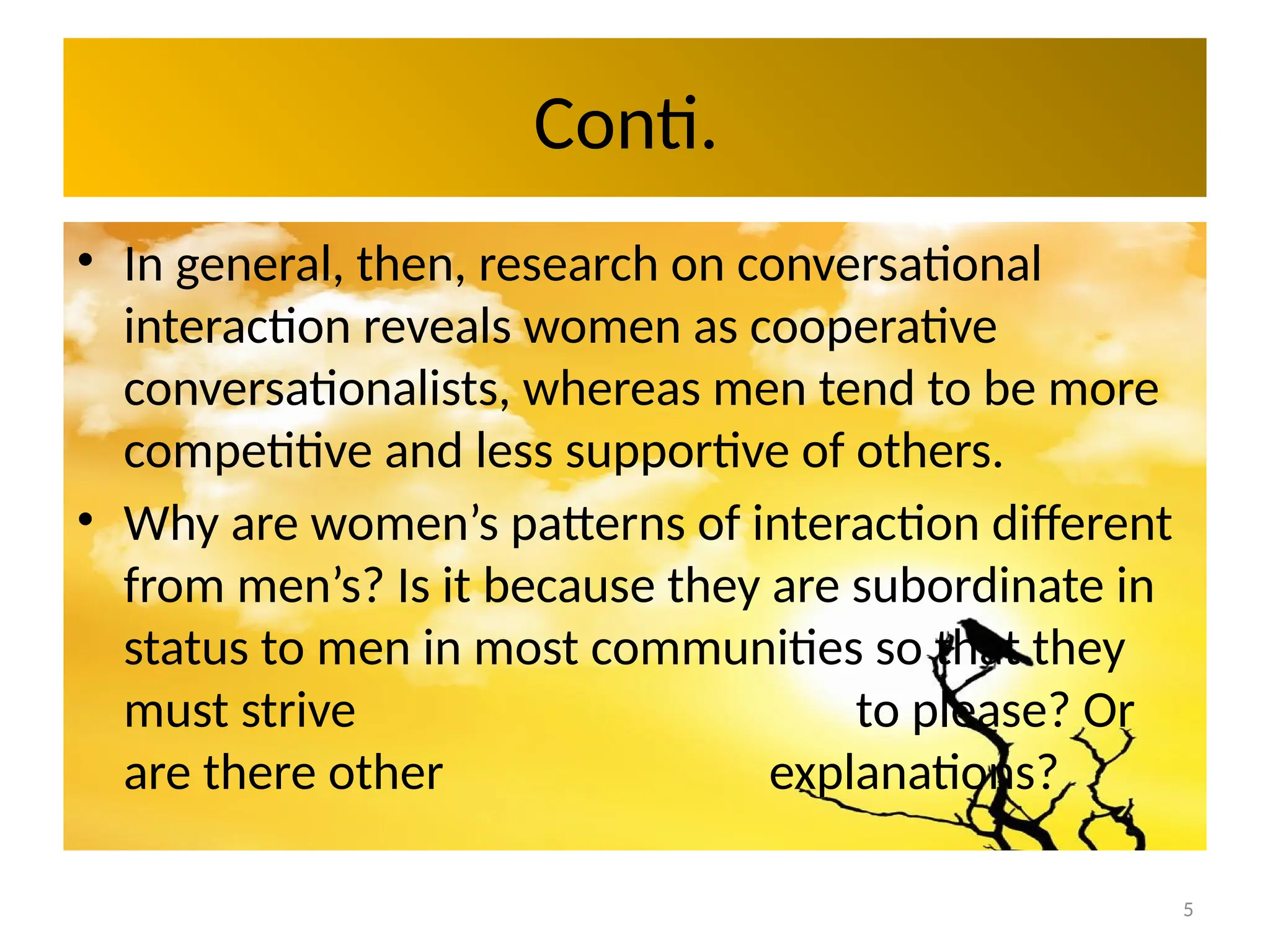 5
Conti.
• In general, then, research on conversational
interaction reveals women as cooperative
conversationalists, whereas men tend to be more
competitive and less supportive of others.
• Why are women’s patterns of interaction different
from men’s? Is it because they are subordinate in
status to men in most communities so that they
must strive to please? Or
are there other explanations?
 