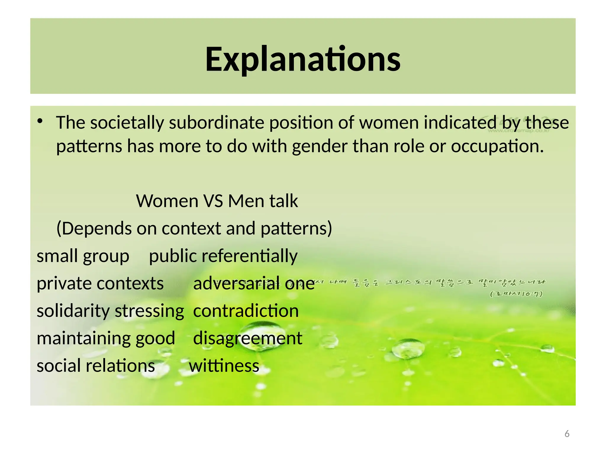 6
Explanations
• The societally subordinate position of women indicated by these
patterns has more to do with gender than role or occupation.
Women VS Men talk
(Depends on context and patterns)
small group public referentially
private contexts adversarial one
solidarity stressing contradiction
maintaining good disagreement
social relations wittiness
 