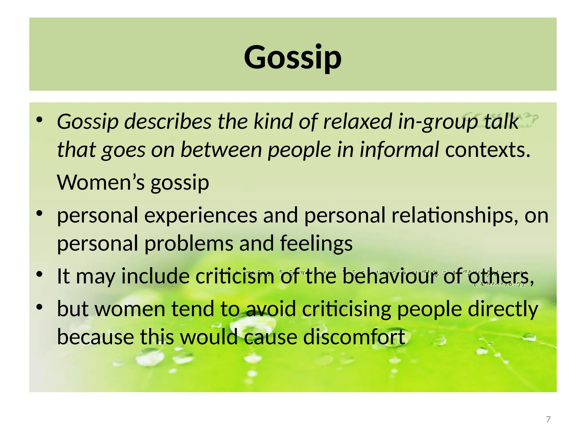 7
Gossip
• Gossip describes the kind of relaxed in-group talk
that goes on between people in informal contexts.
Women’s gossip
• personal experiences and personal relationships, on
personal problems and feelings
• It may include criticism of the behaviour of others,
• but women tend to avoid criticising people directly
because this would cause discomfort
 