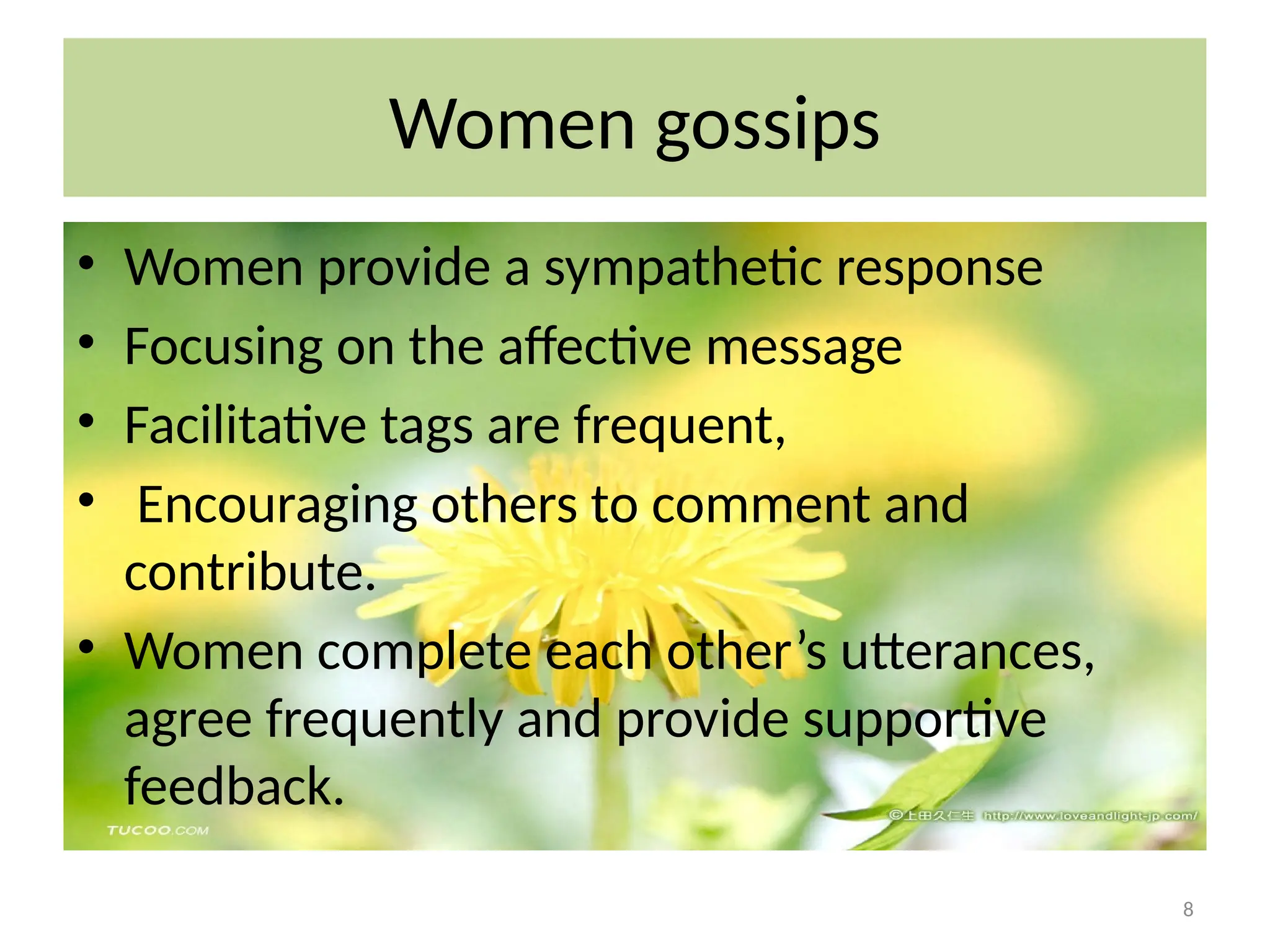 8
Women gossips
• Women provide a sympathetic response
• Focusing on the affective message
• Facilitative tags are frequent,
• Encouraging others to comment and
contribute.
• Women complete each other’s utterances,
agree frequently and provide supportive
feedback.
 