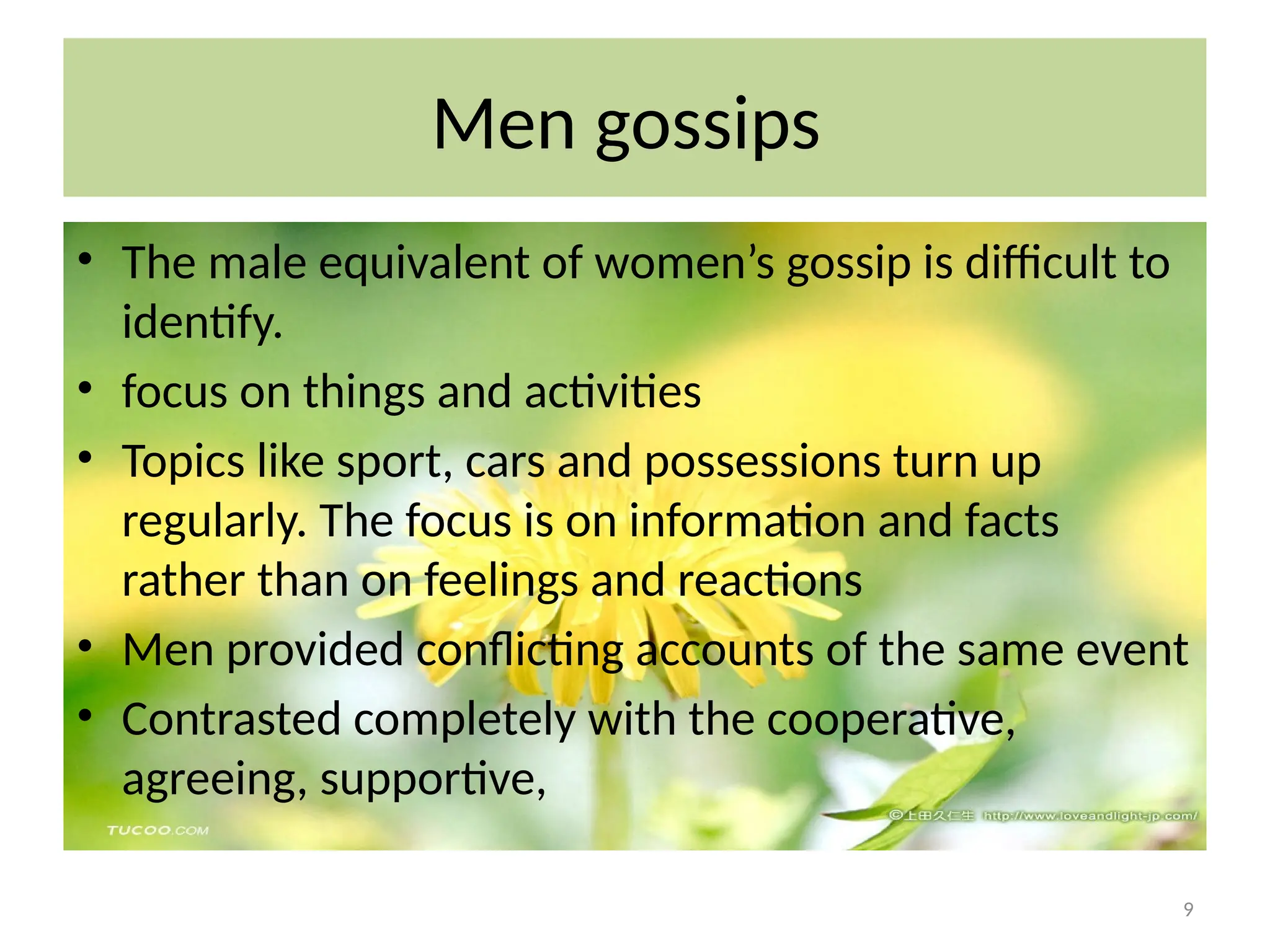 9
Men gossips
• The male equivalent of women’s gossip is difficult to
identify.
• focus on things and activities
• Topics like sport, cars and possessions turn up
regularly. The focus is on information and facts
rather than on feelings and reactions
• Men provided conflicting accounts of the same event
• Contrasted completely with the cooperative,
agreeing, supportive,
 
