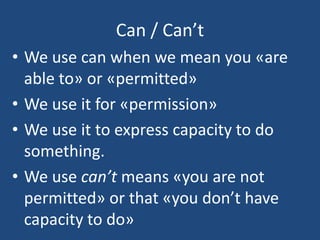 Can / Can’t
• We use can when we mean you «are
able to» or «permitted»
• We use it for «permission»
• We use it to express capacity to do
something.
• We use can’t means «you are not
permitted» or that «you don’t have
capacity to do»
 