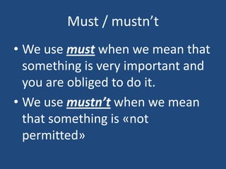 Must / mustn’t
• We use must when we mean that
something is very important and
you are obliged to do it.
• We use mustn’t when we mean
that something is «not
permitted»
 