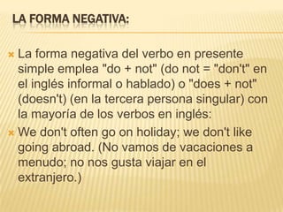 LA FORMA NEGATIVA:

 La forma negativa del verbo en presente
  simple emplea "do + not" (do not = "don't" en
  el inglés informal o hablado) o "does + not"
  (doesn't) (en la tercera persona singular) con
  la mayoría de los verbos en inglés:
 We don't often go on holiday; we don't like
  going abroad. (No vamos de vacaciones a
  menudo; no nos gusta viajar en el
  extranjero.)
 