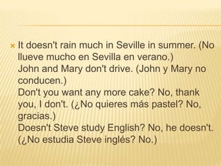    It doesn't rain much in Seville in summer. (No
    llueve mucho en Sevilla en verano.)
    John and Mary don't drive. (John y Mary no
    conducen.)
    Don't you want any more cake? No, thank
    you, I don't. (¿No quieres más pastel? No,
    gracias.)
    Doesn't Steve study English? No, he doesn't.
    (¿No estudia Steve inglés? No.)
 