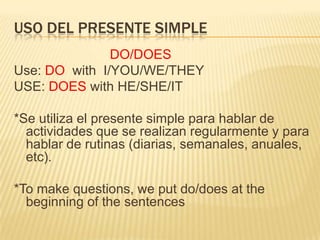 USO DEL PRESENTE SIMPLE
               DO/DOES
Use: DO with I/YOU/WE/THEY
USE: DOES with HE/SHE/IT

*Se utiliza el presente simple para hablar de
  actividades que se realizan regularmente y para
  hablar de rutinas (diarias, semanales, anuales,
  etc).

*To make questions, we put do/does at the
  beginning of the sentences
 