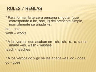 RULES / REGLAS
* Para formar la tercera persona singular (que
   corresponde a he, she, it) del presente simple,
   normalmente se añade –s.
eat - eats
work – works

* A los verbos que acaban en –ch, -sh, -s, -x, se les
   añade –es. wash - washes
teach - teaches

* A los verbos do y go se les añade –es. do - does
go - goes
 