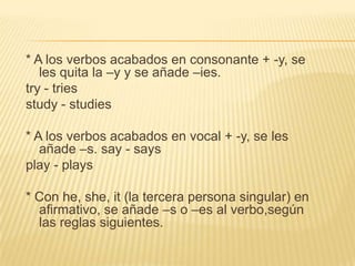 * A los verbos acabados en consonante + -y, se
   les quita la –y y se añade –ies.
try - tries
study - studies

* A los verbos acabados en vocal + -y, se les
   añade –s. say - says
play - plays

* Con he, she, it (la tercera persona singular) en
  afirmativo, se añade –s o –es al verbo,según
  las reglas siguientes.
 