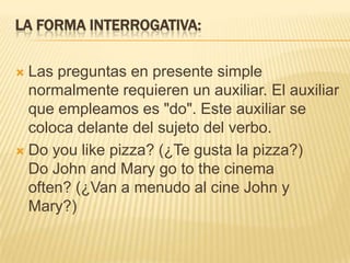 LA FORMA INTERROGATIVA:

 Las preguntas en presente simple
  normalmente requieren un auxiliar. El auxiliar
  que empleamos es "do". Este auxiliar se
  coloca delante del sujeto del verbo.
 Do you like pizza? (¿Te gusta la pizza?)
  Do John and Mary go to the cinema
  often? (¿Van a menudo al cine John y
  Mary?)
 
