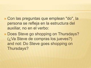  Con las preguntas que emplean "do", la
  persona se refleja en la estructura del
  auxiliar, no en el verbo:
 Does Steve go shopping on Thursdays?
  (¿Va Steve de compras los jueves?)
  and not: Do Steve goes shopping on
  Thursdays?
 