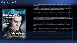 Magazine 1 
This is a conventional magazine cover as it has many aspects that are common for the 
horror genre. 
The image used is of the main character and the best known that will star in the movie. This 
is a good way of drawing in attention to the movie by gaining the support of die-hard fans. 
The image is of a vampire, showing you the theme of the movie instantly. 
The colours of the magazine is in a dark and grey colouration, showing that it is a dark and 
evil movie. This would draw more attention to the magazine and to horror movie genre. 
The text in the magazine is in San Serif, making it easier to read and showing that it is 
mainly a working class type of movie and that it is easy to follow. The text on the magazine 
also follows the convention and names the actor. 
The costumes used in the shot is connoting that he is from the past or that the movie was 
set in the past, making it more interesting and sticking to the stereotypes of a vampire 
movie. 
The layout of the magazine of the magazine sticks with the conventions of the magazine as 
it follows the route of the eye, making ti easier to look at and better to focus on. The 
placement of the image where it is makes it stand out 
 