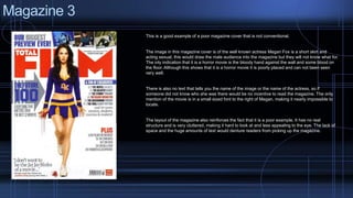 Magazine 3 
This is a good example of a poor magazine cover that is not conventional. 
The image in this magazine cover is of the well known actress Megan Fox is a short skirt and 
acting sexual, this would draw the male audience into the magazine but they will not know what for. 
The inly indication that it is a horror movie is the bloody hand against the wall and some blood on 
the floor. Although this shows that it is a horror movie it is poorly placed and can not been seen 
very well. 
There is also no text that tells you the name of the image or the name of the actress, so if 
someone did not know who she was there would be no incentive to read the magazine. The only 
mention of the movie is in a small sized font to the right of Megan, making it nearly impossible to 
locate. 
The layout of the magazine also reinforces the fact that it is a poor example. It has no real 
structure and is very cluttered, making it hard to look at and less appealing to the eye. The lack of 
space and the huge amounts of text would denture readers from picking up the magazine. 
