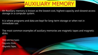 AUXILIARY MEMORY
An Auxiliary memory is known as the lowest-cost, highest-capacity and slowest-access
storage in a computer system.
It is where programs and data are kept for long-term storage or when not in
immediate use.
The most common examples of auxiliary memories are magnetic tapes and magnetic
disks.
They are two types
Magnetic Disks
Magnetic Tapes
 