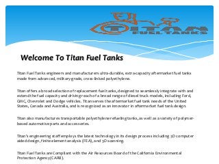 Titan Fuel Tanks engineers and manufacturers ultra-durable, extra-capacity aftermarket fuel tanks
made from advanced, military-grade, cross-linked polyethylene.
Titan offers a broad selection of replacement fuel tanks, designed to seamlessly integrate with and
extend the fuel capacity and driving reach of a broad range of diesel truck models, including Ford,
GMC, Chevrolet and Dodge vehicles. Titan serves the aftermarket fuel tank needs of the United
States, Canada and Australia, and is recognized as an innovator in aftermarket fuel tank design.
Titan also manufactures transportable polyethylene refueling tanks, as well as a variety of polymer-
based automotive parts and accessories.
Titan’s engineering staff employs the latest technology in its design process including 3D computer
aided design, finite element analysis (FEA), and 3D scanning.
Titan Fuel Tanks are Compliant with the Air Resources Board of the California Environmental
Protection Agency(CARB).
Welcome To Titan Fuel Tanks
 