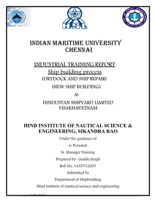 Guddu Singh
INDIAN MARITIME UNIVERSITY
Chennai
INDUSTRIAL TRAINING REPORT
Ship building process
(DRYDOCK AND SHIP REPAIR)
(NEW SHIP BUILDING)
At
HINDUSTAN SHIPYARD LIMITED
VISAKHAPATNAM
HIND INSTITUTE OF NAUTICAL SCIENCE &
ENGINEERING, SIKANDRA RAO
Under the guidance of
G Perumal
Sr. Manager Training
Prepared by- Guddu Singh
Roll No. 1435712007
Submitted To
Department of Shipbuilding
Hind institute of nautical science and engineering
 
