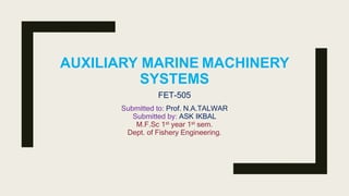 AUXILIARY MARINE MACHINERY
SYSTEMS
Submitted to: Prof. N.A.TALWAR
Submitted by: ASK IKBAL
M.F.Sc 1st year 1st sem.
Dept. of Fishery Engineering.
FET-505
 