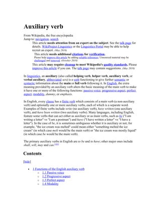 Auxiliary verb
From Wikipedia, the free encyclopedia
Jump to: navigation, search
      This article needs attention from an expert on the subject. See the talk page for
      details. WikiProject Linguistics or the Linguistics Portal may be able to help
      recruit an expert. (May 2010)
        This article needs additional citations for verification.
          Please help improve this article by adding reliable references. Unsourced material may be
          challenged and removed. (October 2010)
         This article may require cleanup to meet Wikipedia's quality standards. Please
         improve this article if you can. The talk page may contain suggestions. (May 2010)

In linguistics, an auxiliary (also called helping verb, helper verb, auxiliary verb, or
verbal auxiliary, abbreviated AUX) is a verb functioning to give further semantic or
syntactic information about the main or full verb following it. In English, the extra
meaning provided by an auxiliary verb alters the basic meaning of the main verb to make
it have one or more of the following functions: passive voice, progressive aspect, perfect
aspect, modality, dummy, or emphasis.

In English, every clause has a finite verb which consists of a main verb (a non-auxiliary
verb) and optionally one or more auxiliary verbs, each of which is a separate word.
Examples of finite verbs include write (no auxiliary verb), have written (one auxiliary
verb), and have been written (two auxiliary verbs). Many languages, including English,
feature some verbs that can act either as auxiliary or as main verbs, such as be ("I am
writing a letter" vs "I am a postman") and have ("I have written a letter" vs "I have a
letter"). In the case of be, it is sometimes ambiguous whether it is auxiliary or not; for
example, "the ice cream was melted" could mean either "something melted the ice
cream" (in which case melt would be the main verb) or "the ice cream was mostly liquid"
(in which case be would be the main verb).

The primary auxiliary verbs in English are to be and to have; other major ones include
shall, will, may and can.[1][2]

Contents
[hide]

   •     1 Functions of the English auxiliary verb
            o 1.1 Passive voice
            o 1.2 Progressive aspect
            o 1.3 Perfect aspect
            o 1.4 Modality
 