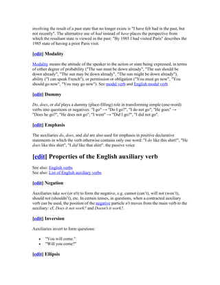involving the result of a past state that no longer exists is "I have felt bad in the past, but
not recently". The alternative use of had instead of have places the perspective from
which the resultant state is viewed in the past: "By 1985 I had visited Paris" describes the
1985 state of having a prior Paris visit.

[edit] Modality

Modality means the attitude of the speaker to the action or state being expressed, in terms
of either degree of probability ("The sun must be down already", "The sun should be
down already", "The sun may be down already", "The sun might be down already"),
ability ("I can speak French"), or permission or obligation ("You must go now", "You
should go now", "You may go now"). See modal verb and English modal verb.

[edit] Dummy

Do, does, or did plays a dummy (place-filling) role in transforming simple (one-word)
verbs into questions or negatives: "I go" → "Do I go?", "I do not go"; "He goes" →
"Does he go?", "He does not go"; "I went" → "Did I go?", "I did not go".

[edit] Emphasis

The auxiliaries do, does, and did are also used for emphasis in positive declarative
statements in which the verb otherwise contains only one word: "I do like this shirt!", "He
does like this shirt", "I did like that shirt". the passive voice

[edit] Properties of the English auxiliary verb
See also: English verbs
See also: List of English auxiliary verbs

[edit] Negation

Auxiliaries take not (or n't) to form the negative, e.g. cannot (can’t), will not (won’t),
should not (shouldn’t), etc. In certain tenses, in questions, when a contracted auxiliary
verb can be used, the position of the negative particle n't moves from the main verb to the
auxiliary: cf. Does it not work? and Doesn't it work?.

[edit] Inversion

Auxiliaries invert to form questions:

   •   "You will come."
   •   "Will you come?"

[edit] Ellipsis
 