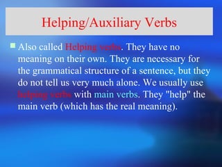 Helping/Auxiliary Verbs
 Also called Helping verbs. They have no
  meaning on their own. They are necessary for
  the grammatical structure of a sentence, but they
  do not tell us very much alone. We usually use
  helping verbs with main verbs. They "help" the
  main verb (which has the real meaning).
 