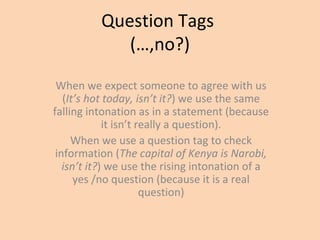 Question Tags
(…,no?)
When we expect someone to agree with us
(It’s hot today, isn’t it?) we use the same
falling intonation as in a statement (because
it isn’t really a question).
When we use a question tag to check
information (The capital of Kenya is Narobi,
isn’t it?) we use the rising intonation of a
yes /no question (because it is a real
question)
 
