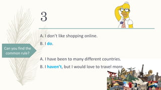 3
A. I don’t like shopping online.
B. I do.
A. I have been to many different countries.
B. I haven’t, but I would love to travel more.
Can you find the
common rule?
 