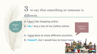 3 to say that something or someone is
different.
A. I don’t like shopping online.
B. I do. I buy a lost of my clothes online.
A. I have been to many different countries.
B. I haven’t, but I would love to travel more.
Negative

positive
Positive 
negative
 