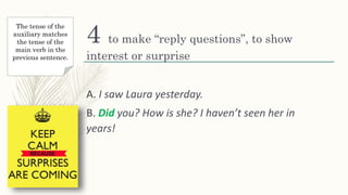 4 to make “reply questions”, to show
interest or surprise
A. I saw Laura yesterday.
B. Did you? How is she? I haven’t seen her in
years!
The tense of the
auxiliary matches
the tense of the
main verb in the
previous sentence.
 