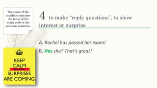 4 to make “reply questions”, to show
interest or surprise
A. Rachel has passed her exam!
B. Has she? That’s great!
The tense of the
auxiliary matches
the tense of the
main verb in the
previous sentence.
 