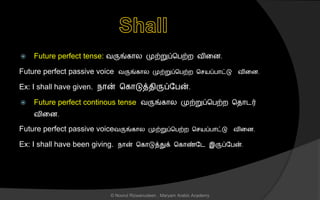 Future perfect tense: வருங்கொல முற்றுப்சபற்ற வினை.
Future perfect passive voice வருங்கொல முற்றுப்சபற்ற ச யப்பொட்டு வினை.
Ex: I shall have given. நொன் சகொடுத்ைிருப்லபன்.
 Future perfect continous tense வருங்கொல முற்றுப்சபற்ற சைொடர்
வினை.
Future perfect passive voiceவருங்கொல முற்றுப்சபற்ற ச யப்பொட்டு வினை.
Ex: I shall have been giving. நொன் சகொடுத்துக் சகொண்லட இருப்லபன்.
© Noorul Rizwanudeen , Maryam Arabic Academy
 