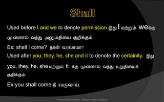 Used before I and we to denote permission.இது Iமற்றும் weக்கு
முன்ைொல் வந்து அனுமைினய குறிக்கும்.
Ex: shall I come? நொன் வரலொமொ?
Used after you, they, he, she and it to denote the certainity. இது
you, they, he, she மற்றும் It க்கு முன்ைொல் வந்து உறுைினயக்
குறிக்கும்.
Ex:you shall come.நீ வருவொய்.
© Noorul Rizwanudeen , Maryam Arabic Academy
 