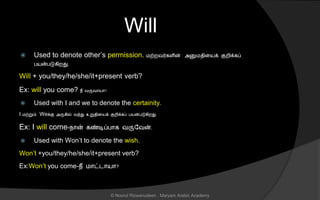 Will
 Used to denote other’s permission. மற்றவர்கைின் அனுமைினயக் குறிக்கப்
பயன்படுகிறது.
Will + you/they/he/she/it+present verb?
Ex: will you come? நீ வருவொயொ?
 Used with I and we to denote the certainity.
I மற்றும் Weக்கு அருகில் வந்து உறுைினயக் குறிக்கப் பயன்படுகிறது.
Ex: I will come-நொன் கண்டிப்பொக வருலவன்.
 Used with Won’t to denote the wish.
Won’t +you/they/he/she/it+present verb?
Ex:Won’t you come-நீ மொட்டொயொ?
© Noorul Rizwanudeen , Maryam Arabic Academy
 
