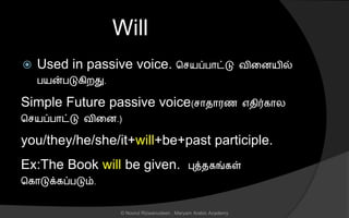 Will
 Used in passive voice. ச யப்பொட்டு வினையில்
பயன்படுகிறது.
Simple Future passive voice( ொைொரை எைிர்கொல
ச யப்பொட்டு வினை.)
you/they/he/she/it+will+be+past participle.
Ex:The Book will be given. புத்ைகங்கள்
சகொடுக்கப்படும்.
© Noorul Rizwanudeen , Maryam Arabic Academy
 