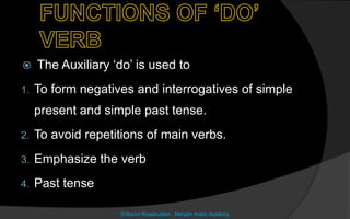  The Auxiliary ‘do’ is used to
1. To form negatives and interrogatives of simple
present and simple past tense.
2. To avoid repetitions of main verbs.
3. Emphasize the verb
4. Past tense
© Noorul Rizwanudeen , Maryam Arabic Academy
 