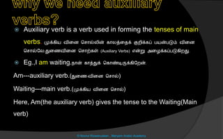  Auxiliary verb is a verb used in forming the tenses of main
verbs. முக்கிய வினை ச ொல்லின் கொலத்னைக் குறிக்கப் பயன்படும் வினை
ச ொல்லல,துனைவினை ச ொற்கள் (Auxiliary Verbs) என்று அனைக்கப்படுகிறது.
 Eg.,I am waiting.நொன் கொத்துக் சகொண்டிருக்கிலறன்.
Am---auxiliary verb.(துனை-வினை ச ொல்)
Waiting---main verb.(முக்கிய வினை ச ொல்)
Here, Am(the auxiliary verb) gives the tense to the Waiting(Main
verb)
© Noorul Rizwanudeen , Maryam Arabic Academy
 