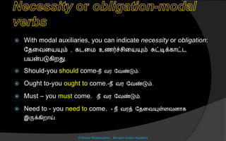  With modal auxiliaries, you can indicate necessity or obligation:
லைனவனயயும் , கடனம உைர்ச் ினயயும் சுட்டிக்கொட்ட
பயன்படுகிறது.
 Should-you should come-நீ வர லவண்டும்.
 Ought to-you ought to come.-நீ வர லவண்டும்.
 Must – you must come. -நீ வர லவண்டும்.
 Need to - you need to come. - நீ வரத் லைனவயுள்ைவைொக
இருக்கிறொய்.
© Noorul Rizwanudeen , Maryam Arabic Academy
 
