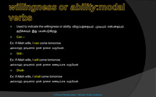  Used to indicate the willingness or ability. விருப்பத்னையும் ,முடியும் என்பனையும்
குறிக்கவும் இது பயன்படுகிறது.
 Can –
Ex: If Allah wills, I can come tomorrow
அல்லொஹ் நொடிைொல் நொன் நொனை வருலவன்.
 Will -
Ex: If Allah wills, I will come tomorrow
அல்லொஹ் நொடிைொல் நொன் நொனை கைடிப்பொக வருலவன்.
 Shall-
Ex: If Allah wills, I shall come tomorrow
அல்லொஹ் நொடிைொல் நொன் நொனை கைடிப்பொக வருலவன்.
© Noorul Rizwanudeen , Maryam Arabic Academy
 