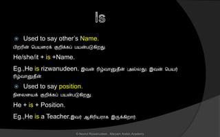  Used to say other’s Name.
பிறரின் சபயனரக் குறிக்கப் பயன்படுகிறது.
He/she/it + is +Name.
Eg.,He is rizwanudeen. இவன் ரிழ்வொனுைீன் (அல்லது) இவன் சபயர்
ரிழ்வொனுைீன்.
 Used to say position.
நினலனயக் குறிக்கப் பயன்படுகிறது.
He + is + Position.
Eg.,He is a Teacher.இவர் ஆ ிரியரொக இருக்கிறொர்.
© Noorul Rizwanudeen , Maryam Arabic Academy
 