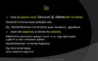  Used as passive voice (ச யப்பொட்டு வினை)with ‘to+infinite’
He/she/it/+is+to+be+past participle verb.
Eg., He/she/it/kannan is to be given.அவன் சகொடுக்கப்பட இருக்கிறொன்.
 Used with adjectives to denote the certainity.
Adjective (சபயர்ச ொல்னலக் குறிக்கும் ச ொல்) உடன் வந்து எைிர்கொலத்ைில்
உறுைியொக நடக்கும் கொரியத்னைக் குறிக்கும்.
He/she/it/kannan +is+to+be+Adjective.
Eg.,He is to be happy.
அவன் ந்லைொ மொக இருப்பொன்.
© Noorul Rizwanudeen , Maryam Arabic Academy
 